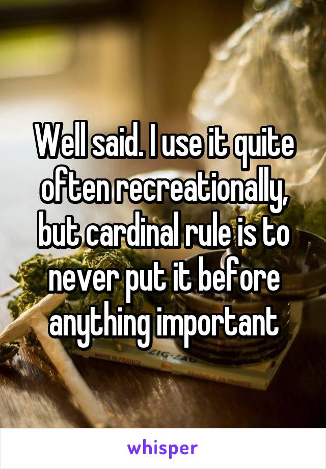 Well said. I use it quite often recreationally, but cardinal rule is to never put it before anything important