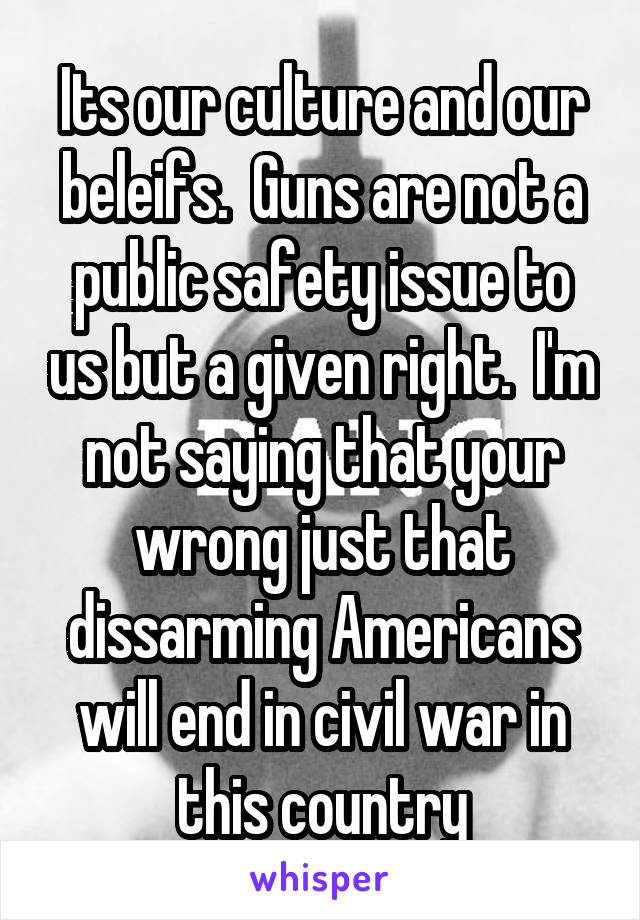 Its our culture and our beleifs.  Guns are not a public safety issue to us but a given right.  I'm not saying that your wrong just that dissarming Americans will end in civil war in this country