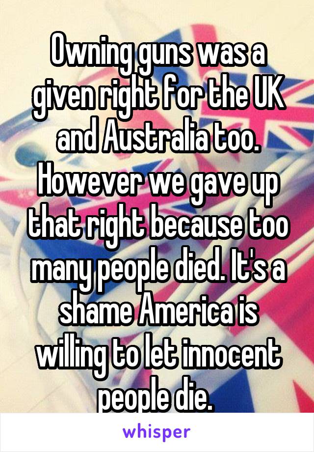 Owning guns was a given right for the UK and Australia too. However we gave up that right because too many people died. It's a shame America is willing to let innocent people die. 