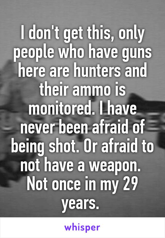 I don't get this, only people who have guns here are hunters and their ammo is monitored. I have never been afraid of being shot. Or afraid to not have a weapon.  Not once in my 29 years. 
