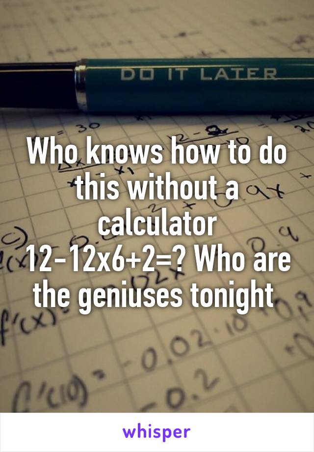Who knows how to do this without a calculator 12-12x6+2=? Who are the geniuses tonight 