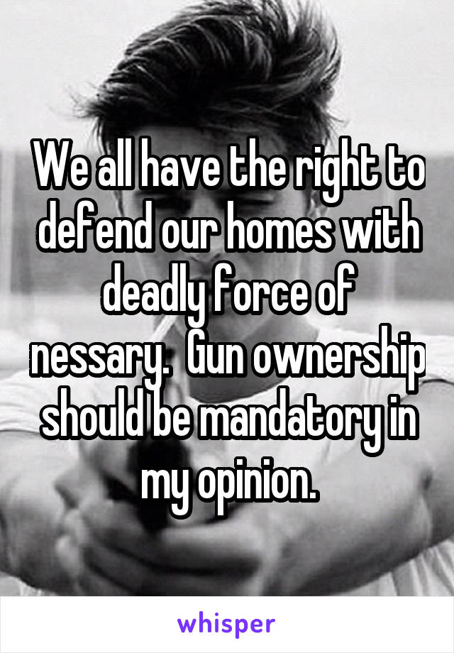 We all have the right to defend our homes with deadly force of nessary.  Gun ownership should be mandatory in my opinion.