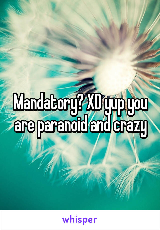 Mandatory? XD yup you are paranoid and crazy