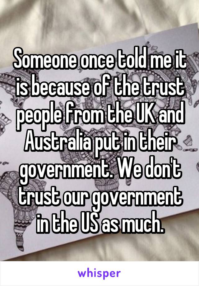 Someone once told me it is because of the trust people from the UK and Australia put in their government. We don't trust our government in the US as much.