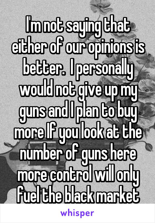 I'm not saying that either of our opinions is better.  I personally would not give up my guns and I plan to buy more If you look at the number of guns here more control will only fuel the black market