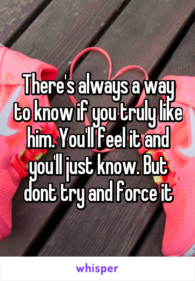 There's always a way to know if you truly like him. You'll feel it and you'll just know. But dont try and force it