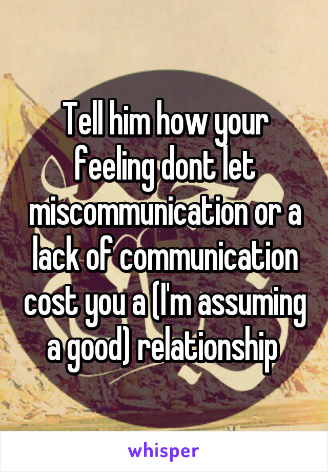 Tell him how your feeling dont let miscommunication or a lack of communication cost you a (I'm assuming a good) relationship 