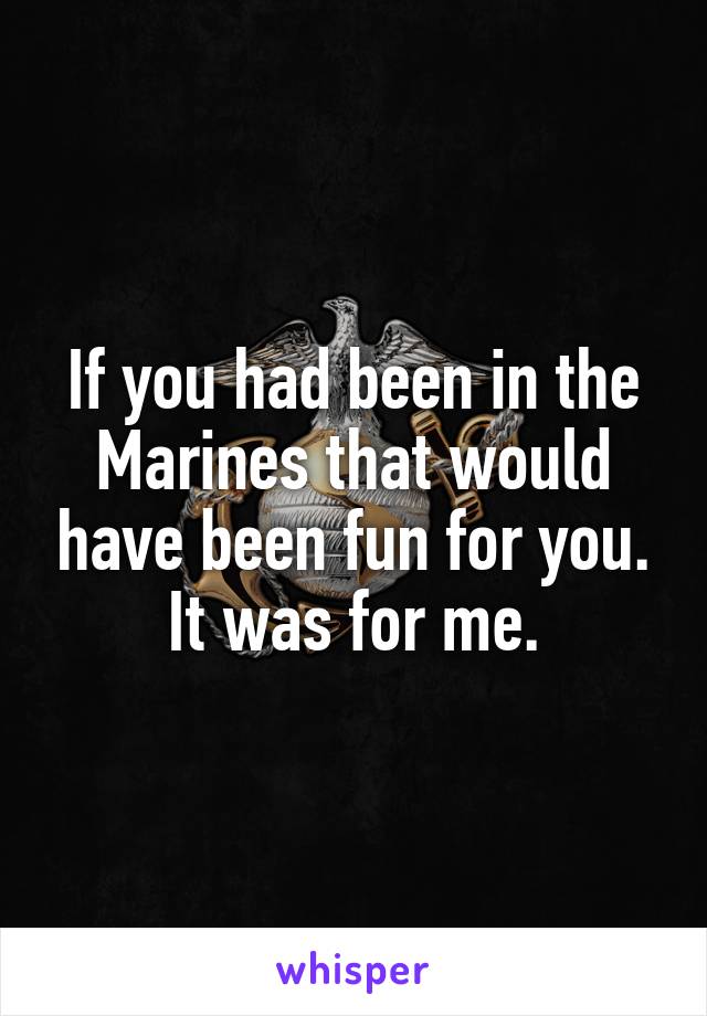 If you had been in the Marines that would have been fun for you. It was for me.
