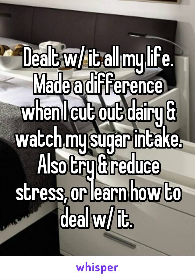 Dealt w/ it all my life. Made a difference when I cut out dairy & watch my sugar intake. Also try & reduce stress, or learn how to deal w/ it. 