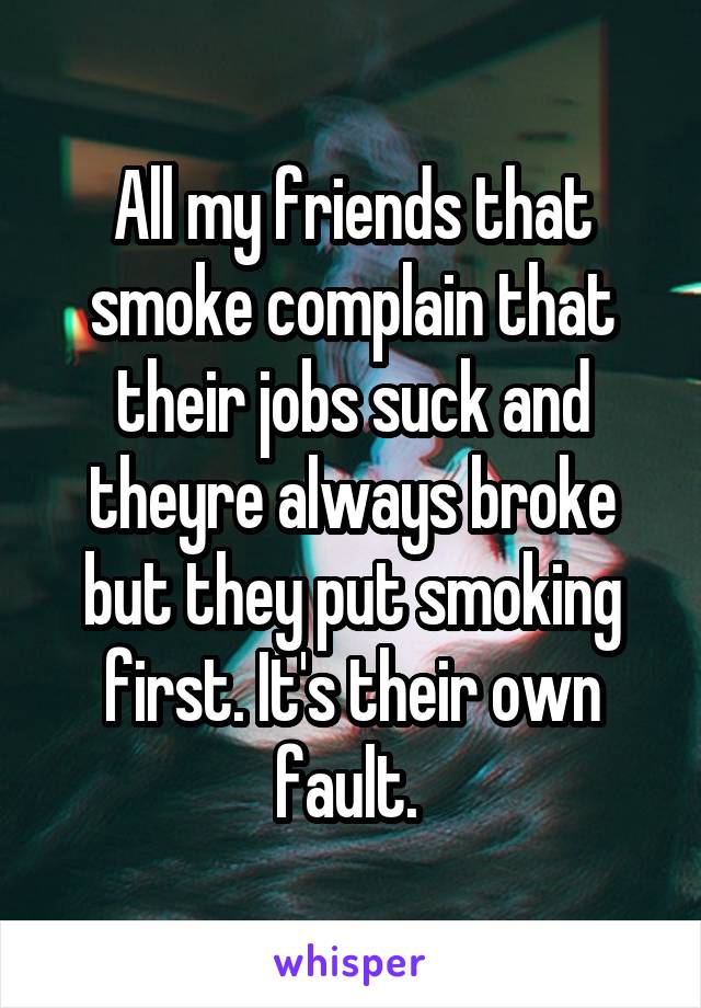 All my friends that smoke complain that their jobs suck and theyre always broke but they put smoking first. It's their own fault. 