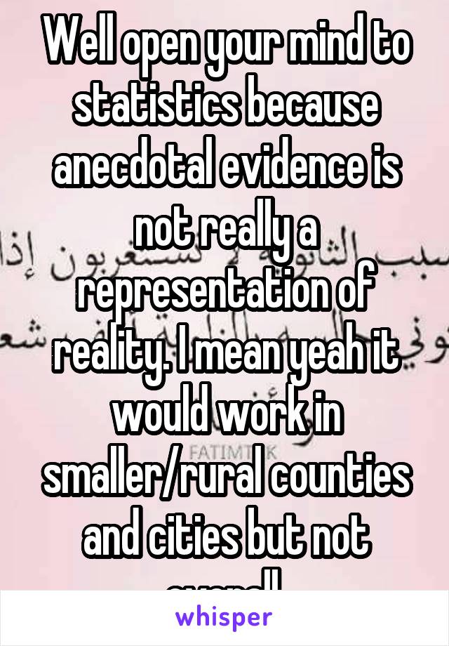 Well open your mind to statistics because anecdotal evidence is not really a representation of reality. I mean yeah it would work in smaller/rural counties and cities but not overall 