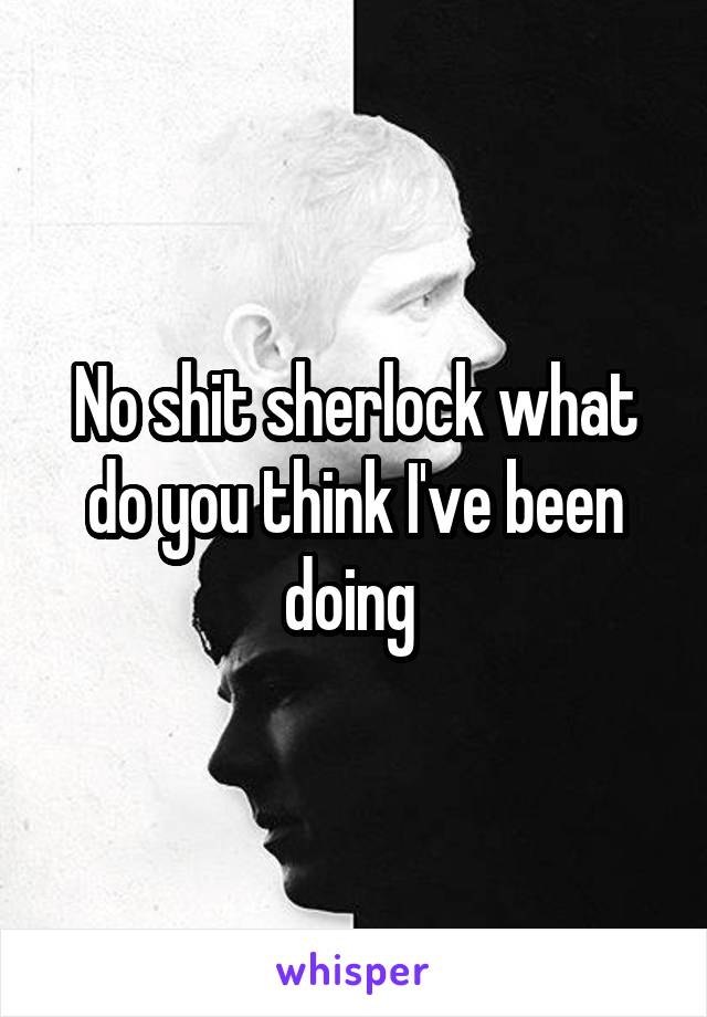 No shit sherlock what do you think I've been doing 