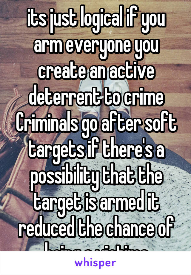 its just logical if you arm everyone you create an active deterrent to crime Criminals go after soft targets if there's a possibility that the target is armed it reduced the chance of being a victims