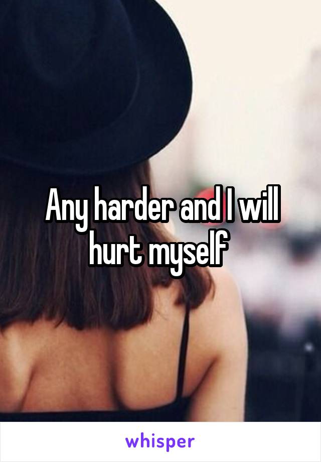 Any harder and I will hurt myself 