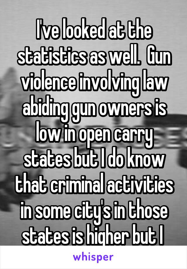 I've looked at the statistics as well.  Gun violence involving law abiding gun owners is low in open carry states but I do know that criminal activities in some city's in those states is higher but I 