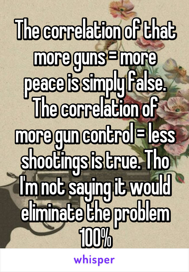 The correlation of that more guns = more peace is simply false. The correlation of more gun control = less shootings is true. Tho I'm not saying it would eliminate the problem 100%