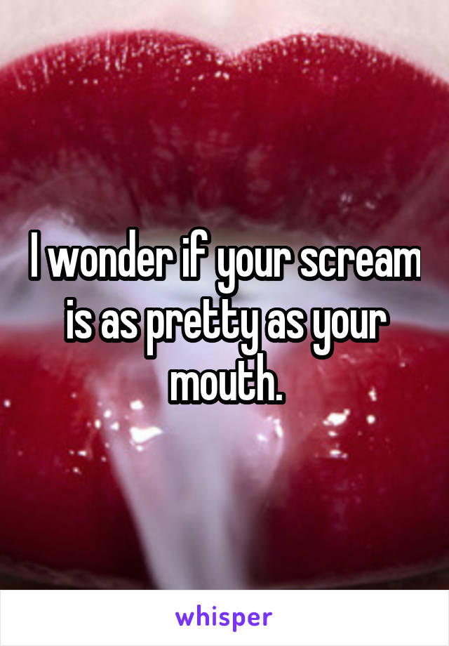 I wonder if your scream is as pretty as your mouth.