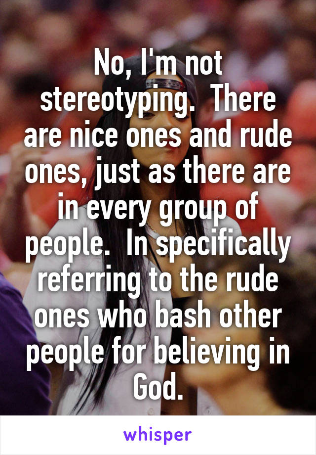No, I'm not stereotyping.  There are nice ones and rude ones, just as there are in every group of people.  In specifically referring to the rude ones who bash other people for believing in God.