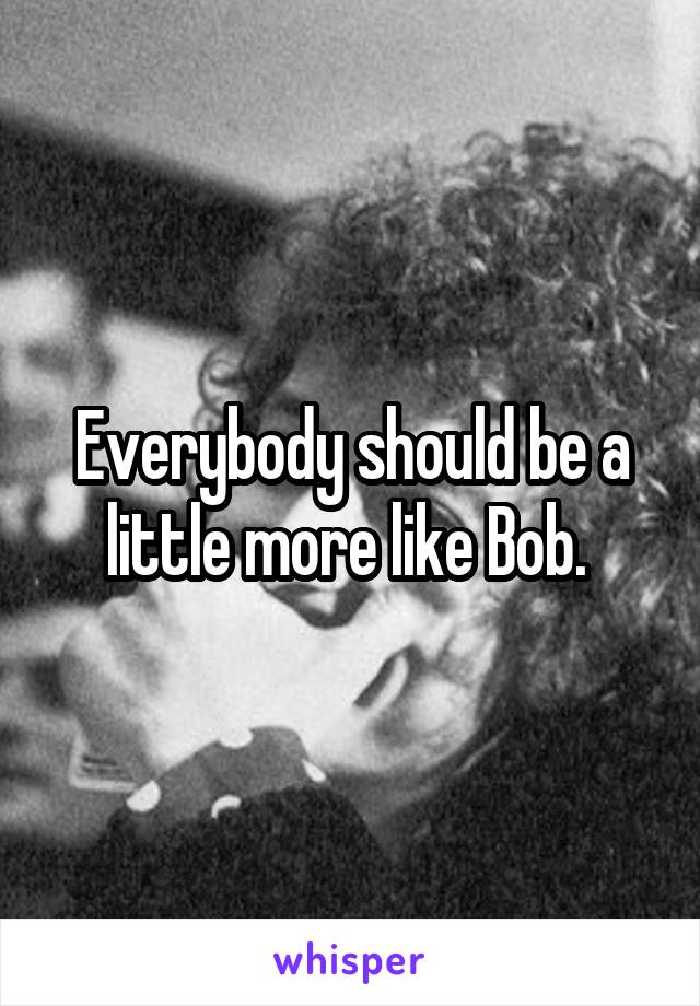 Everybody should be a little more like Bob. 