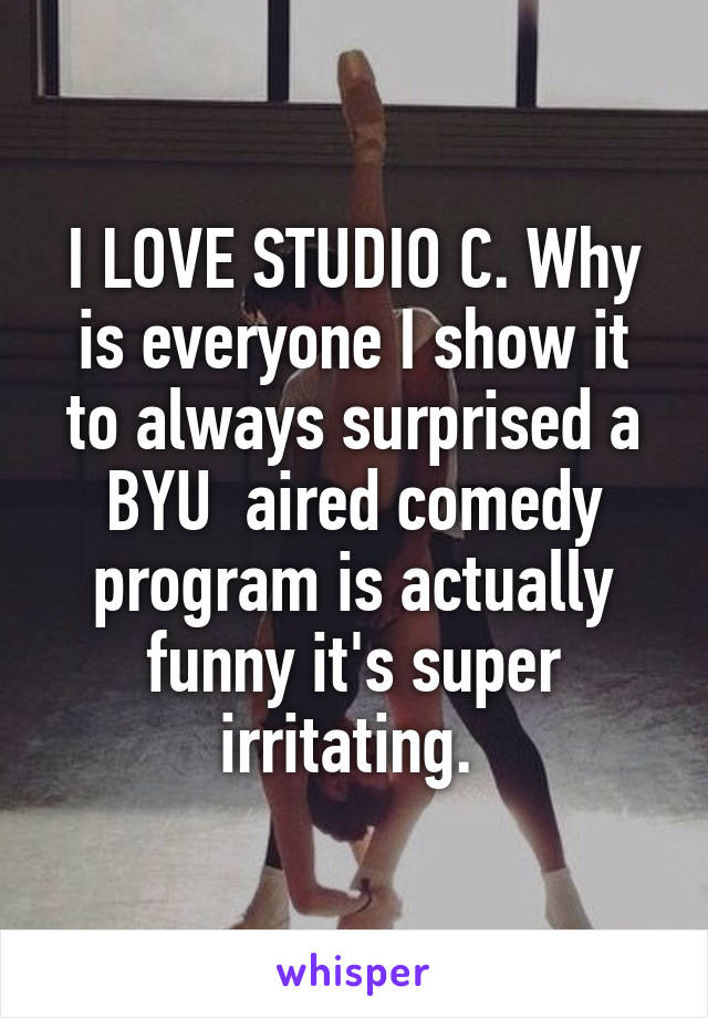 I LOVE STUDIO C. Why is everyone I show it to always surprised a BYU  aired comedy program is actually funny it's super irritating. 