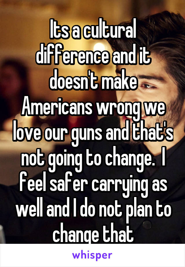 Its a cultural difference and it doesn't make Americans wrong we love our guns and that's not going to change.  I feel safer carrying as well and I do not plan to change that