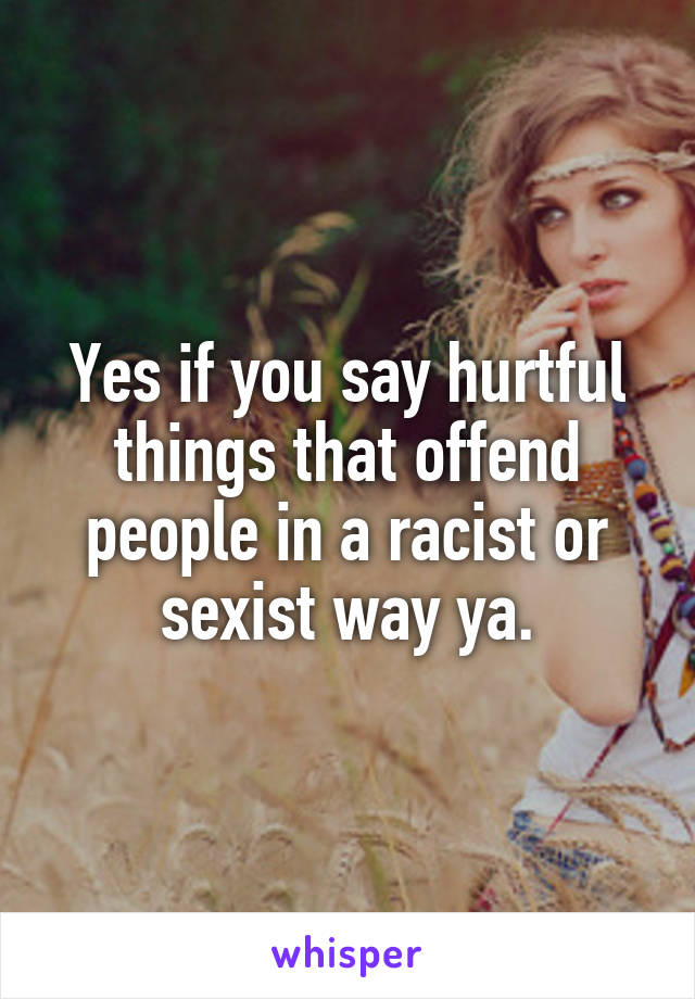 Yes if you say hurtful things that offend people in a racist or sexist way ya.
