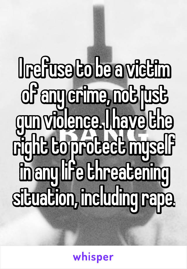 I refuse to be a victim of any crime, not just gun violence. I have the right to protect myself in any life threatening situation, including rape.