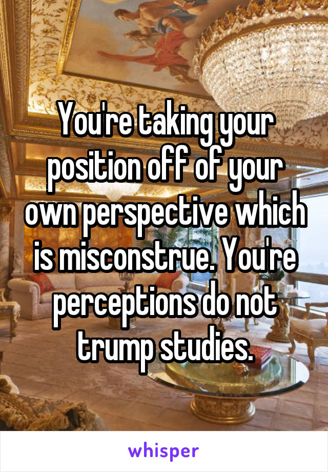 You're taking your position off of your own perspective which is misconstrue. You're perceptions do not trump studies.