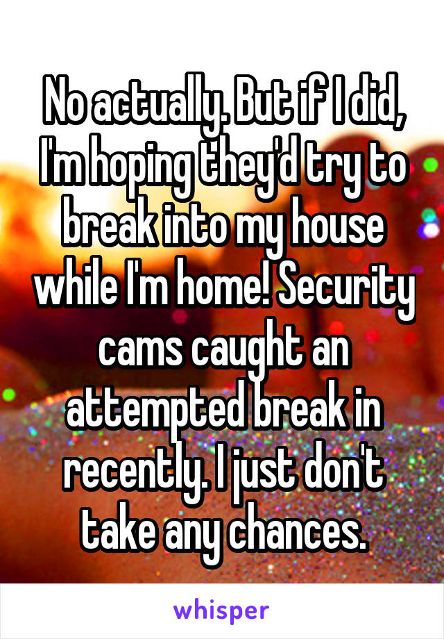 No actually. But if I did, I'm hoping they'd try to break into my house while I'm home! Security cams caught an attempted break in recently. I just don't take any chances.