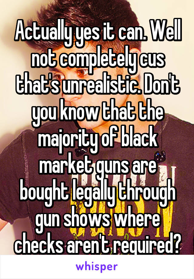 Actually yes it can. Well not completely cus that's unrealistic. Don't you know that the majority of black market guns are bought legally through gun shows where checks aren't required?