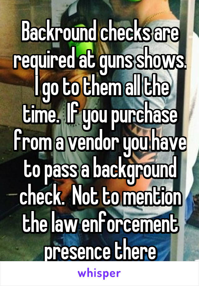 Backround checks are required at guns shows.  I go to them all the time.  If you purchase from a vendor you have to pass a background check.  Not to mention the law enforcement presence there