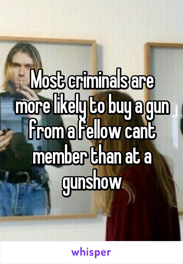 Most criminals are more likely to buy a gun from a fellow cant member than at a gunshow