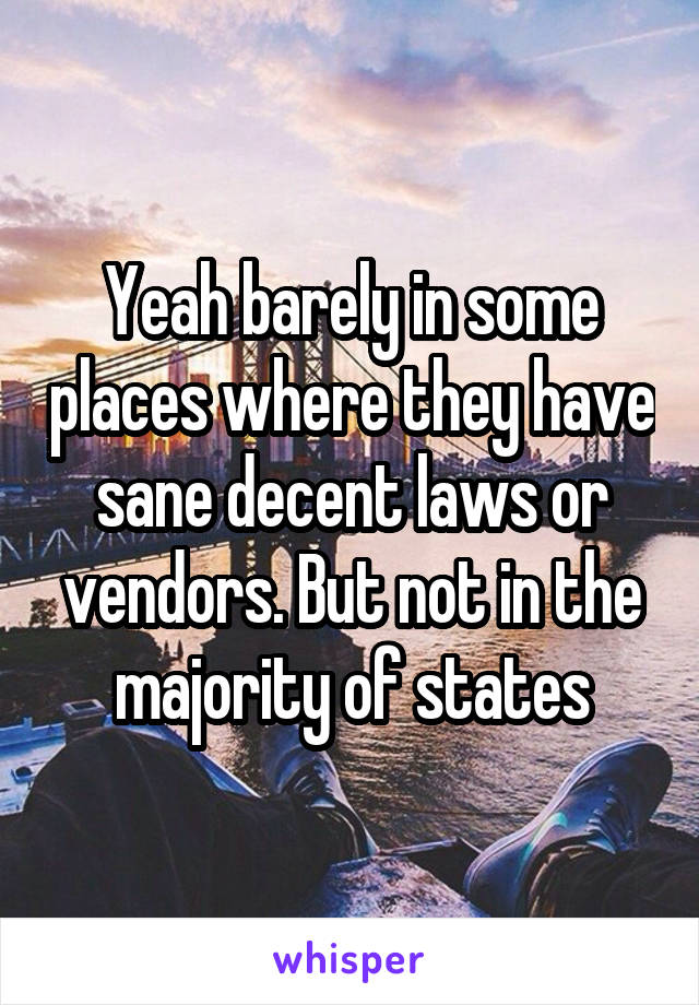 Yeah barely in some places where they have sane decent laws or vendors. But not in the majority of states