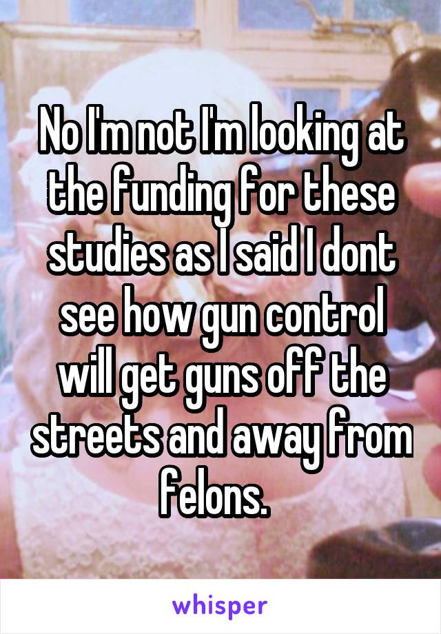 No I'm not I'm looking at the funding for these studies as I said I dont see how gun control will get guns off the streets and away from felons.  