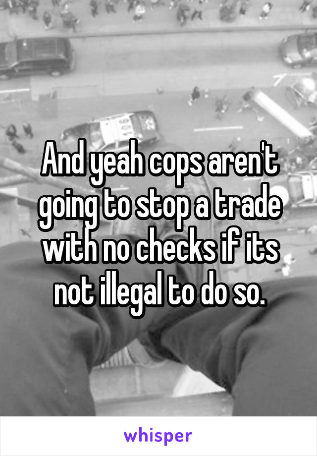 And yeah cops aren't going to stop a trade with no checks if its not illegal to do so.