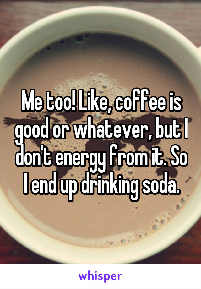 Me too! Like, coffee is good or whatever, but I don't energy from it. So I end up drinking soda.