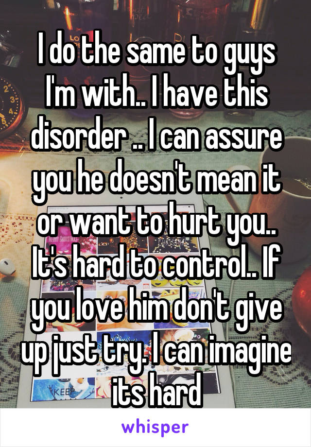 I do the same to guys I'm with.. I have this disorder .. I can assure you he doesn't mean it or want to hurt you.. It's hard to control.. If you love him don't give up just try. I can imagine its hard