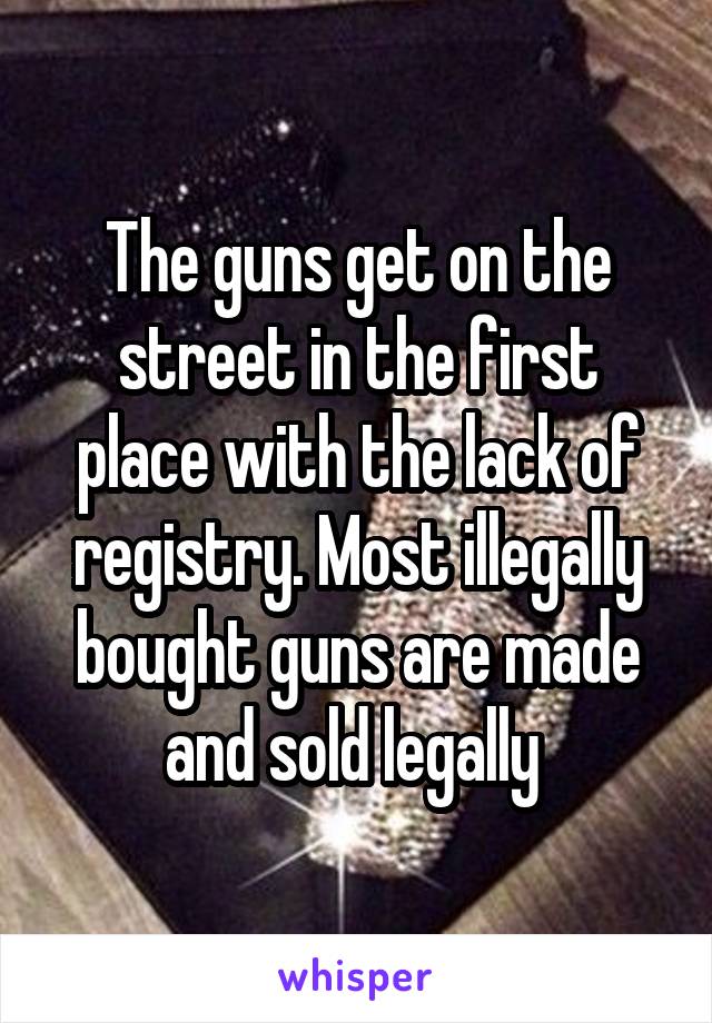 The guns get on the street in the first place with the lack of registry. Most illegally bought guns are made and sold legally 