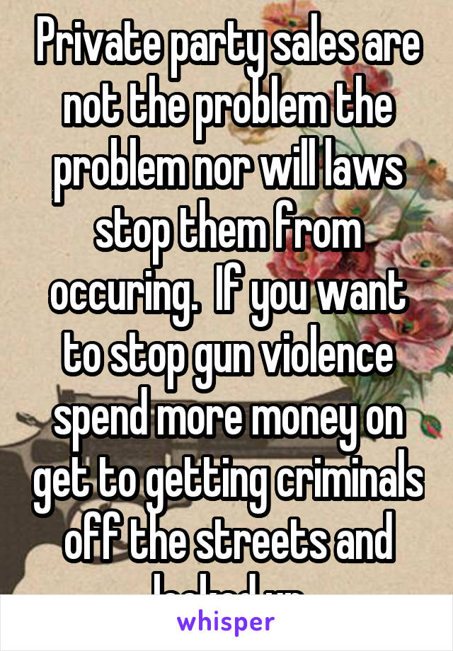 Private party sales are not the problem the problem nor will laws stop them from occuring.  If you want to stop gun violence spend more money on get to getting criminals off the streets and locked up