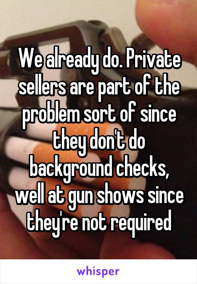 We already do. Private sellers are part of the problem sort of since they don't do background checks, well at gun shows since they're not required