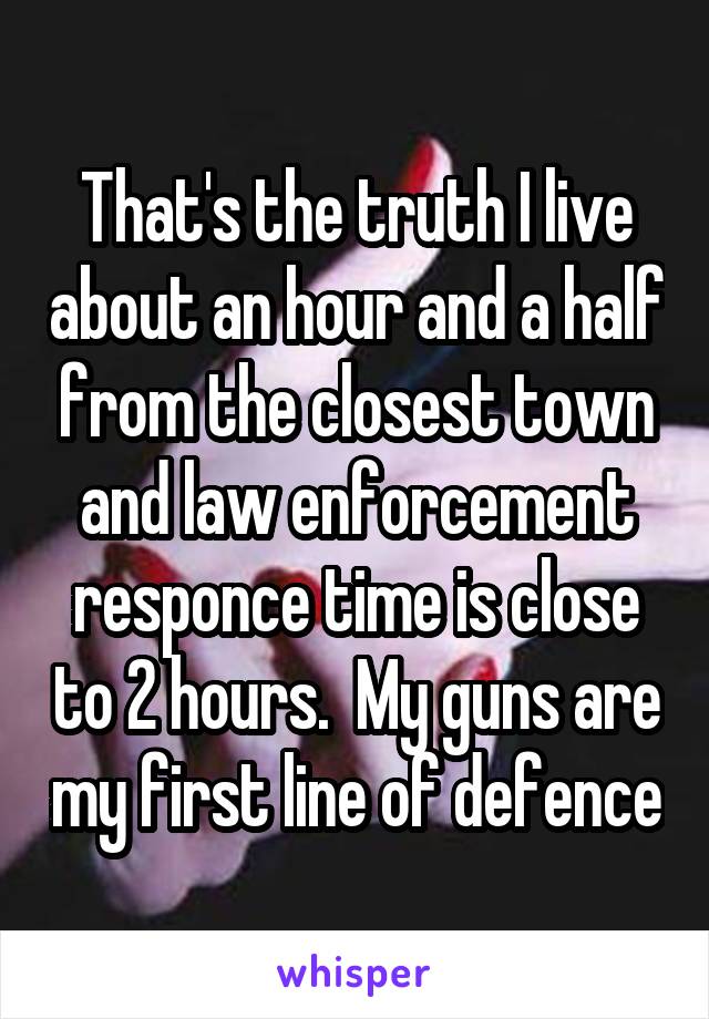 That's the truth I live about an hour and a half from the closest town and law enforcement responce time is close to 2 hours.  My guns are my first line of defence