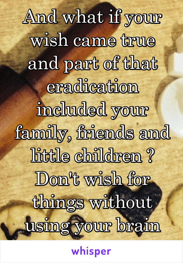 And what if your wish came true and part of that eradication included your family, friends and little children ? Don't wish for things without using your brain first !