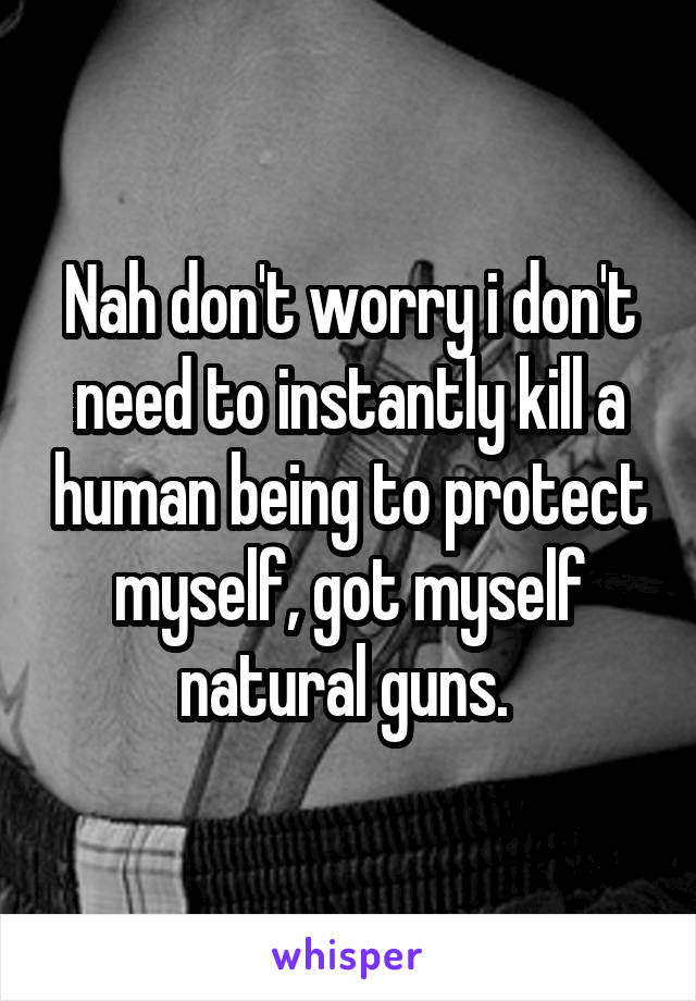 Nah don't worry i don't need to instantly kill a human being to protect myself, got myself natural guns. 