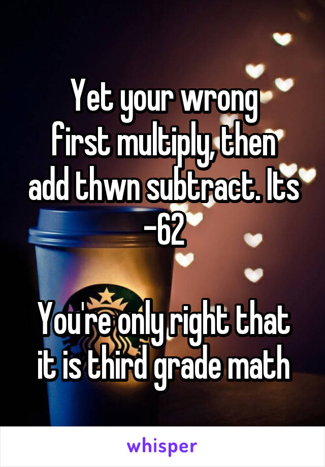 Yet your wrong
first multiply, then add thwn subtract. Its -62

You're only right that it is third grade math