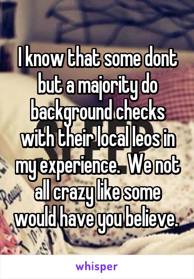 I know that some dont but a majority do background checks with their local leos in my experience.  We not all crazy like some would have you believe. 