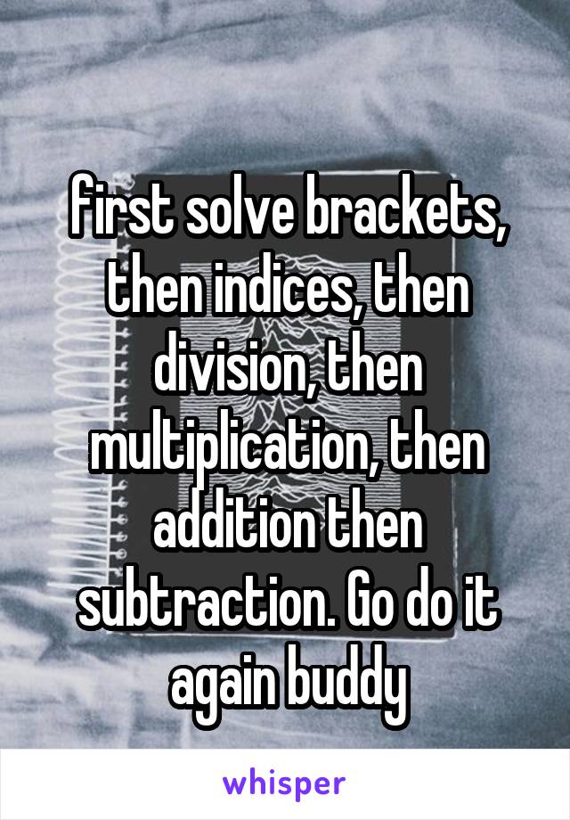 
first solve brackets, then indices, then division, then multiplication, then addition then subtraction. Go do it again buddy