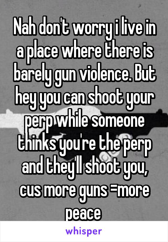 Nah don't worry i live in a place where there is barely gun violence. But hey you can shoot your perp while someone thinks you're the perp and they'll shoot you, cus more guns =more peace 