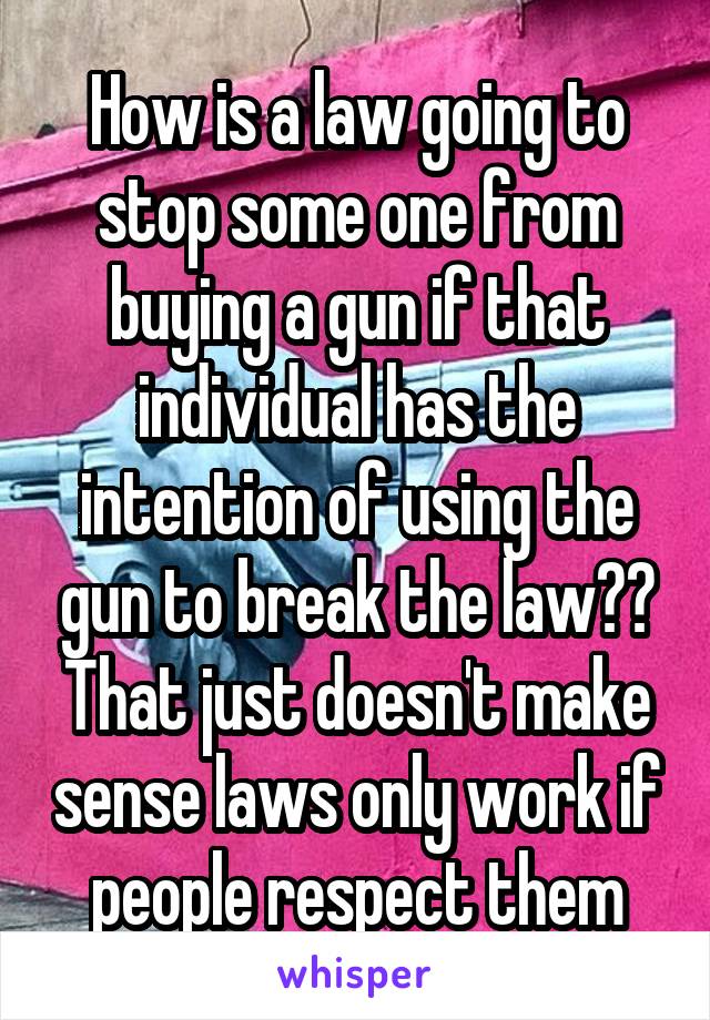 How is a law going to stop some one from buying a gun if that individual has the intention of using the gun to break the law?? That just doesn't make sense laws only work if people respect them