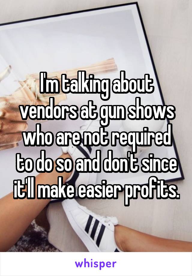 I'm talking about vendors at gun shows who are not required to do so and don't since it'll make easier profits.