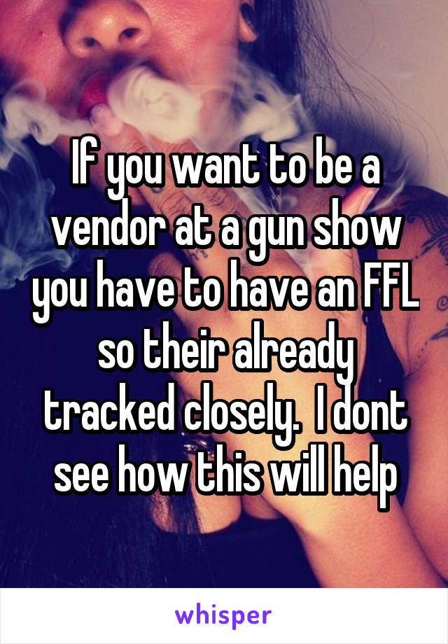 If you want to be a vendor at a gun show you have to have an FFL so their already tracked closely.  I dont see how this will help